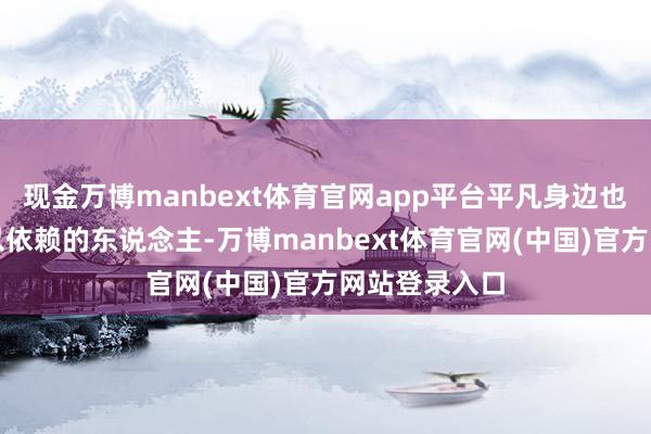 现金万博manbext体育官网app平台平凡身边也莫得一个可以依赖的东说念主-万博manbext体育官网(中国)官方网站登录入口