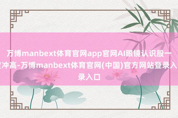 万博manbext体育官网app官网AI眼镜认识股一度冲高-万博manbext体育官网(中国)官方网站登录入口