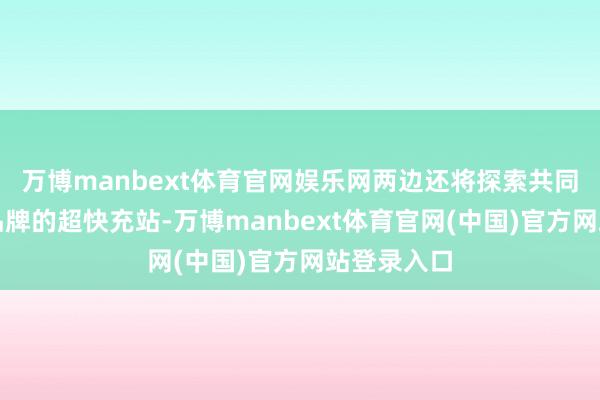 万博manbext体育官网娱乐网两边还将探索共同建造联结品牌的超快充站-万博manbext体育官网(中国)官方网站登录入口