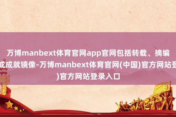 万博manbext体育官网app官网包括转载、摘编、复制或成就镜像-万博manbext体育官网(中国)官方网站登录入口