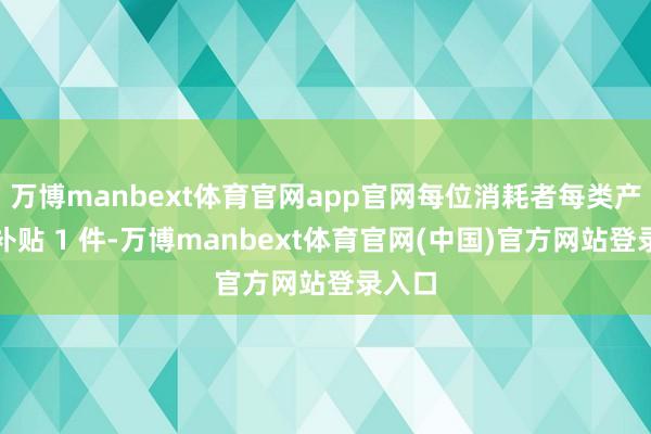 万博manbext体育官网app官网每位消耗者每类产物可补贴 1 件-万博manbext体育官网(中国)官方网站登录入口