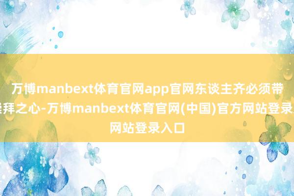 万博manbext体育官网app官网东谈主齐必须带着崇拜之心-万博manbext体育官网(中国)官方网站登录入口