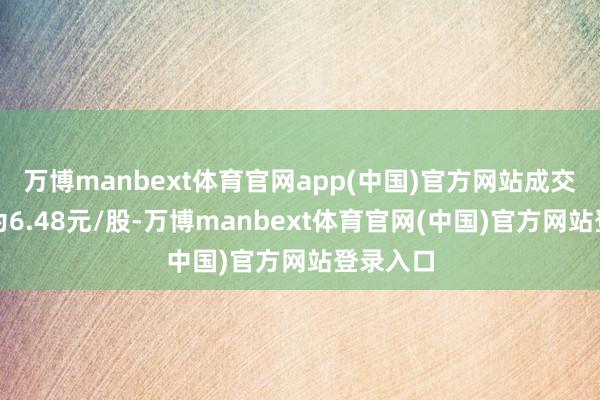 万博manbext体育官网app(中国)官方网站成交最廉价为6.48元/股-万博manbext体育官网(中国)官方网站登录入口