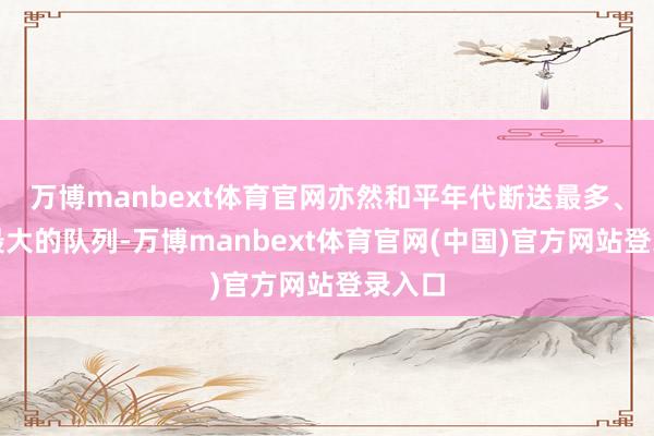 万博manbext体育官网亦然和平年代断送最多、奉献最大的队列-万博manbext体育官网(中国)官方网站登录入口