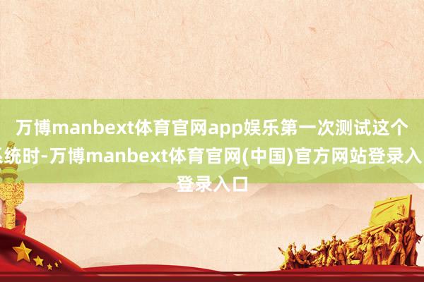 万博manbext体育官网app娱乐第一次测试这个系统时-万博manbext体育官网(中国)官方网站登录入口