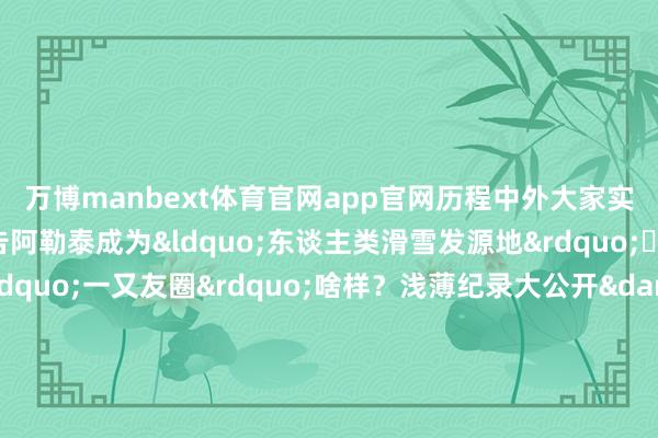 万博manbext体育官网app官网历程中外大家实地熏陶和论证预防宣告阿勒泰成为&ldquo;东谈主类滑雪发源地&rdquo;⛷️阿勒泰先民的&ldquo;一又友圈&r