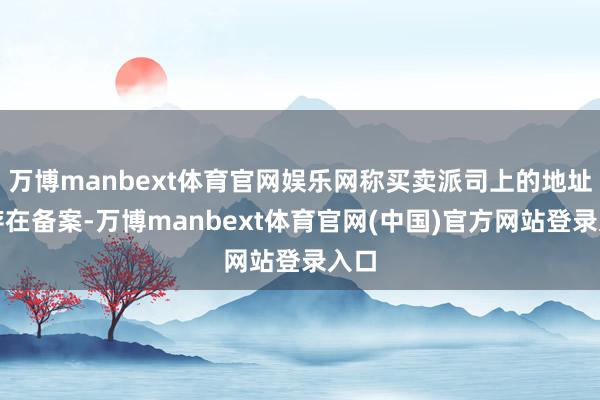 万博manbext体育官网娱乐网称买卖派司上的地址已存在备案-万博manbext体育官网(中国)官方网站登录入口