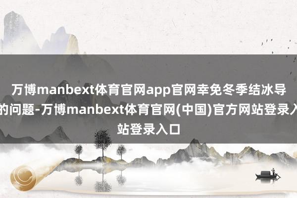 万博manbext体育官网app官网幸免冬季结冰导致的问题-万博manbext体育官网(中国)官方网站登录入口