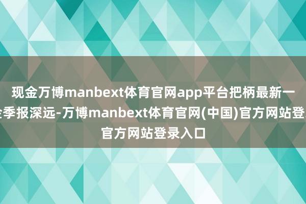 现金万博manbext体育官网app平台把柄最新一期基金季报深远-万博manbext体育官网(中国)官方网站登录入口