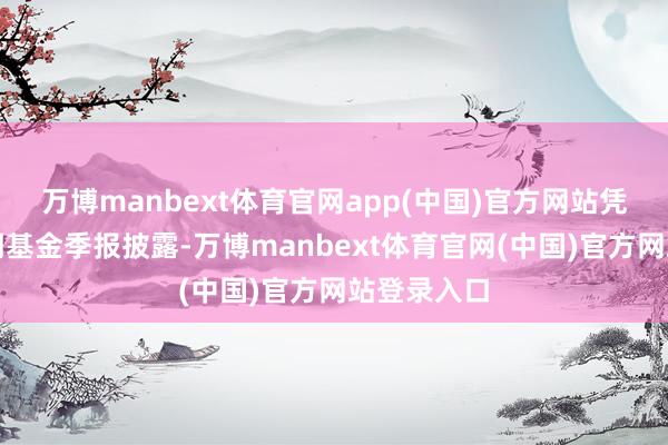 万博manbext体育官网app(中国)官方网站凭据最新一期基金季报披露-万博manbext体育官网(中国)官方网站登录入口