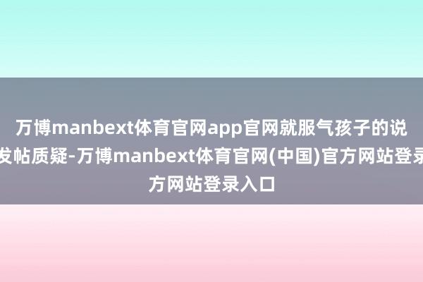 万博manbext体育官网app官网就服气孩子的说法并发帖质疑-万博manbext体育官网(中国)官方网站登录入口