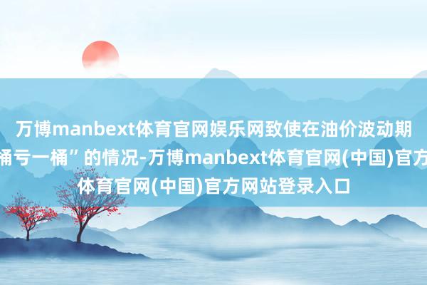 万博manbext体育官网娱乐网致使在油价波动期会出现“采一桶亏一桶”的情况-万博manbext体育官网(中国)官方网站登录入口