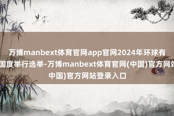 万博manbext体育官网app官网2024年环球有跨越70个国度举行选举-万博manbext体育官网(中国)官方网站登录入口