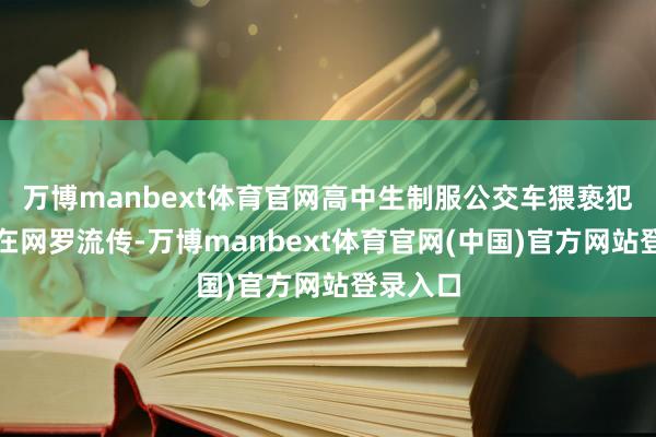 万博manbext体育官网高中生制服公交车猥亵犯的讯息在网罗流传-万博manbext体育官网(中国)官方网站登录入口