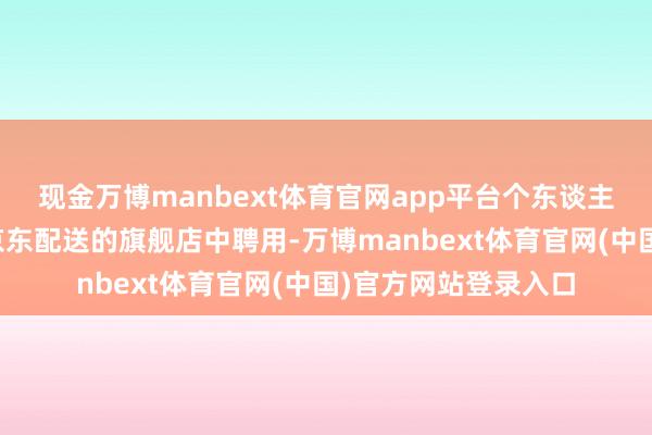 现金万博manbext体育官网app平台个东谈主提议照旧从自营或京东配送的旗舰店中聘用-万博manbext体育官网(中国)官方网站登录入口