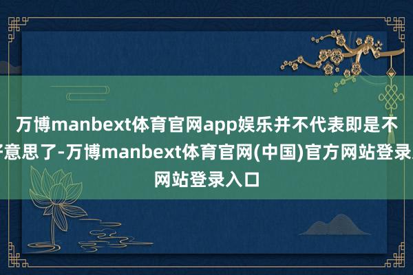 万博manbext体育官网app娱乐并不代表即是不亲好意思了-万博manbext体育官网(中国)官方网站登录入口