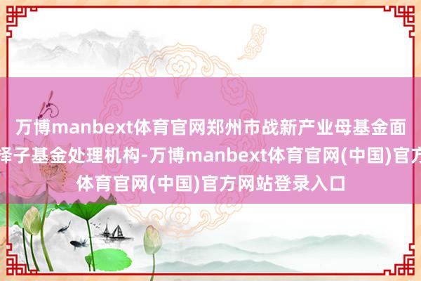 万博manbext体育官网郑州市战新产业母基金面向社会公开遴择子基金处理机构-万博manbext体育官网(中国)官方网站登录入口