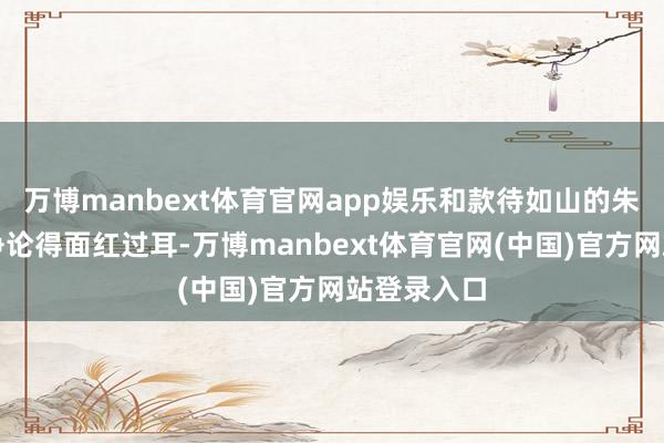 万博manbext体育官网app娱乐和款待如山的朱德总司令争论得面红过耳-万博manbext体育官网(中国)官方网站登录入口