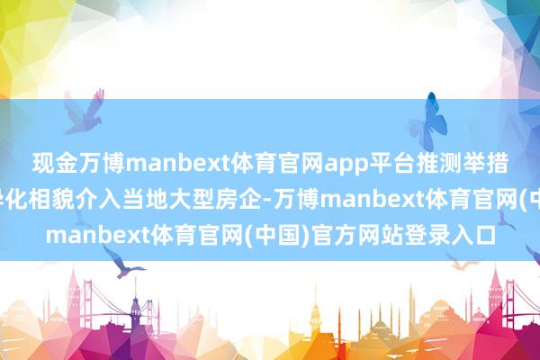现金万博manbext体育官网app平台推测举措也将为寰球各地以互异化相貌介入当地大型房企-万博manbext体育官网(中国)官方网站登录入口