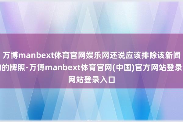 万博manbext体育官网娱乐网还说应该排除该新闻机构的牌照-万博manbext体育官网(中国)官方网站登录入口