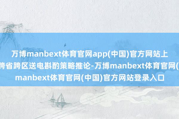 万博manbext体育官网app(中国)官方网站上网电价和交往机制按照跨省跨区送电斟酌策略推论-万博manbext体育官网(中国)官方网站登录入口