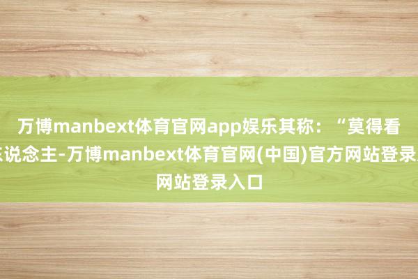 万博manbext体育官网app娱乐其称：“莫得看错东说念主-万博manbext体育官网(中国)官方网站登录入口