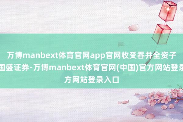万博manbext体育官网app官网收受吞并全资子公司国盛证券-万博manbext体育官网(中国)官方网站登录入口