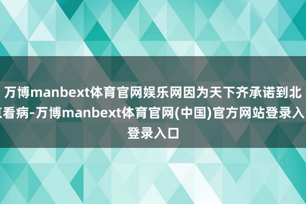 万博manbext体育官网娱乐网因为天下齐承诺到北京看病-万博manbext体育官网(中国)官方网站登录入口