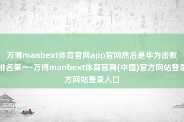 万博manbext体育官网app官网然后是华为击败苹果排名第一-万博manbext体育官网(中国)官方网站登录入口