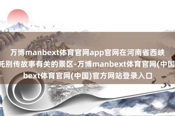 万博manbext体育官网app官网在河南省西峡县境内有多处与哪吒别传故事有关的景区-万博manbext体育官网(中国)官方网站登录入口