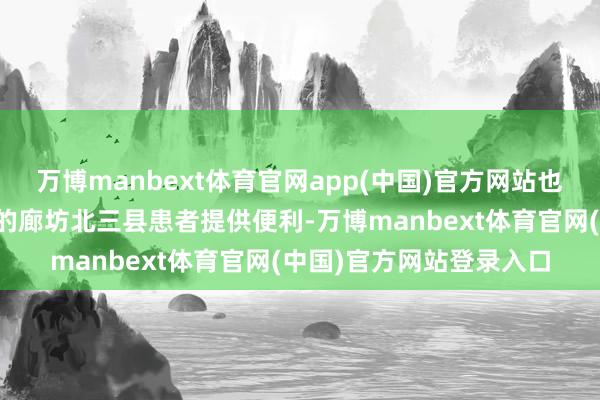 万博manbext体育官网app(中国)官方网站也为临近地区荒谬是紧邻的廊坊北三县患者提供便利-万博manbext体育官网(中国)官方网站登录入口