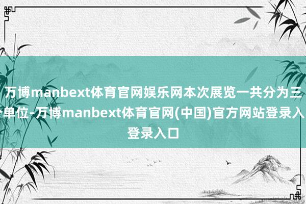 万博manbext体育官网娱乐网本次展览一共分为三个单位-万博manbext体育官网(中国)官方网站登录入口