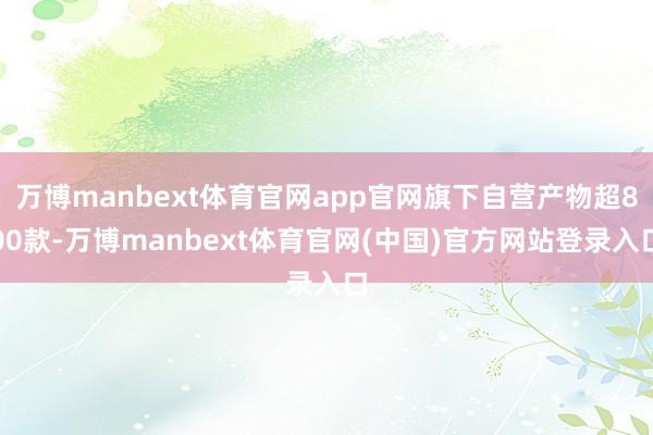 万博manbext体育官网app官网旗下自营产物超800款-万博manbext体育官网(中国)官方网站登录入口