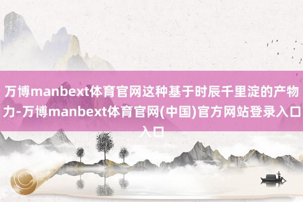 万博manbext体育官网这种基于时辰千里淀的产物力-万博manbext体育官网(中国)官方网站登录入口
