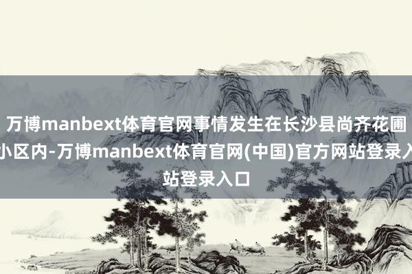 万博manbext体育官网事情发生在长沙县尚齐花圃城小区内-万博manbext体育官网(中国)官方网站登录入口