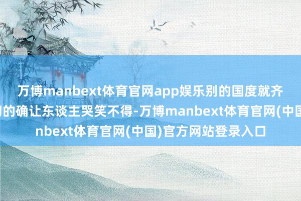 万博manbext体育官网app娱乐别的国度就齐不错支吾吗？这一切的确让东谈主哭笑不得-万博manbext体育官网(中国)官方网站登录入口