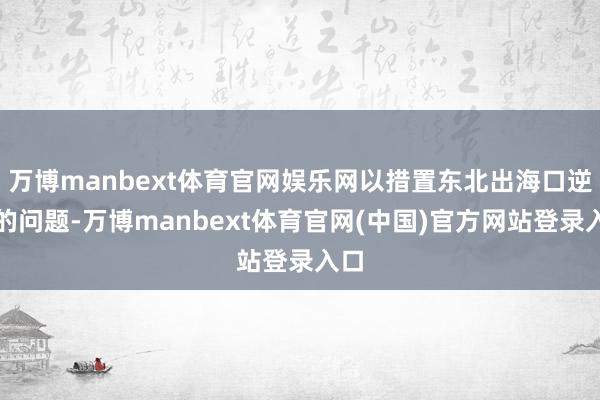 万博manbext体育官网娱乐网以措置东北出海口逆境的问题-万博manbext体育官网(中国)官方网站登录入口
