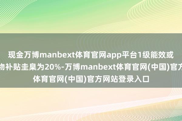 现金万博manbext体育官网app平台1级能效或水效圭臬的产物补贴圭臬为20%-万博manbext体育官网(中国)官方网站登录入口