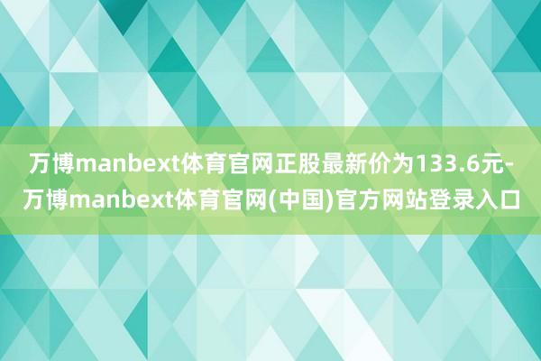 万博manbext体育官网正股最新价为133.6元-万博manbext体育官网(中国)官方网站登录入口
