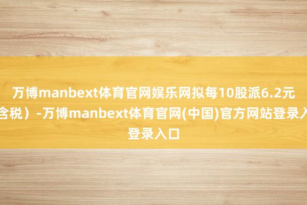 万博manbext体育官网娱乐网拟每10股派6.2元（含税）-万博manbext体育官网(中国)官方网站登录入口