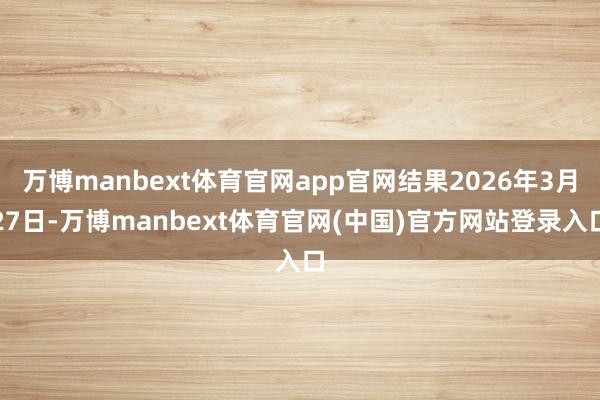 万博manbext体育官网app官网结果2026年3月27日-万博manbext体育官网(中国)官方网站登录入口