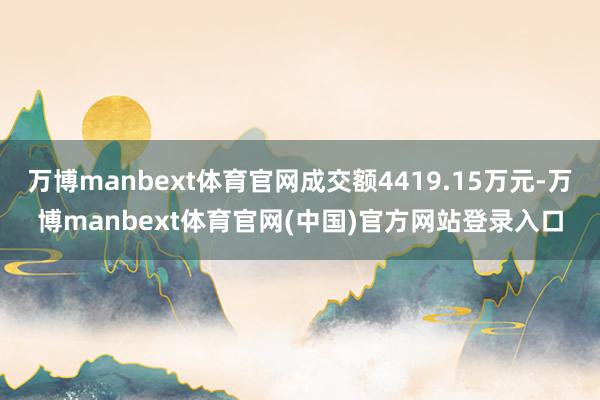 万博manbext体育官网成交额4419.15万元-万博manbext体育官网(中国)官方网站登录入口