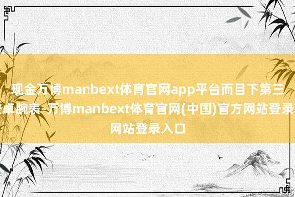 现金万博manbext体育官网app平台而目下第三方安卓腕表-万博manbext体育官网(中国)官方网站登录入口