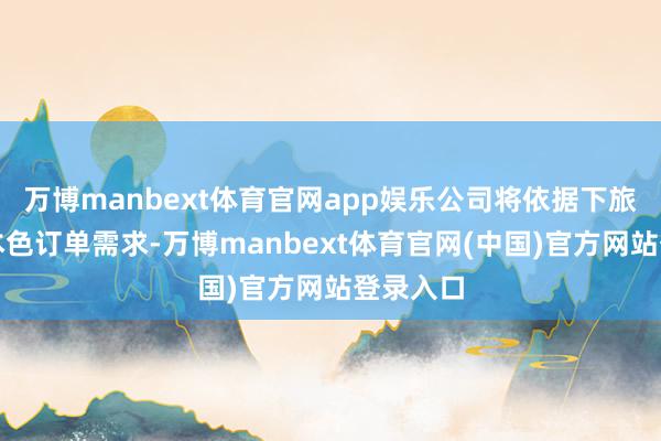 万博manbext体育官网app娱乐公司将依据下旅客户的本色订单需求-万博manbext体育官网(中国)官方网站登录入口