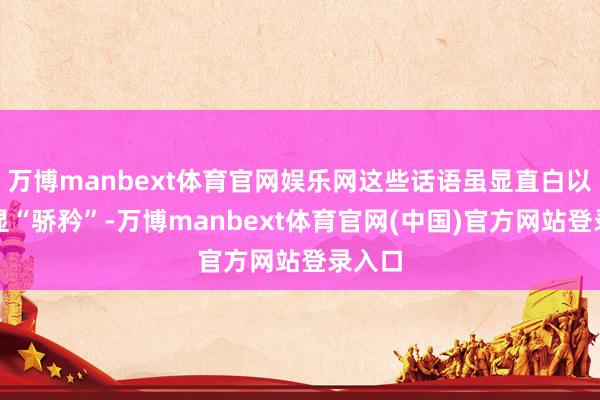 万博manbext体育官网娱乐网这些话语虽显直白以致略显“骄矜”-万博manbext体育官网(中国)官方网站登录入口