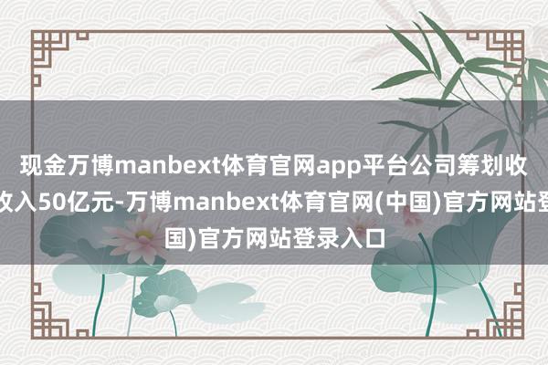 现金万博manbext体育官网app平台公司筹划收尾买卖收入50亿元-万博manbext体育官网(中国)官方网站登录入口