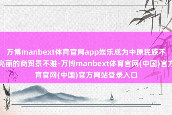 万博manbext体育官网app娱乐成为中原民族不成或缺的一起亮丽的商贸景不雅-万博manbext体育官网(中国)官方网站登录入口