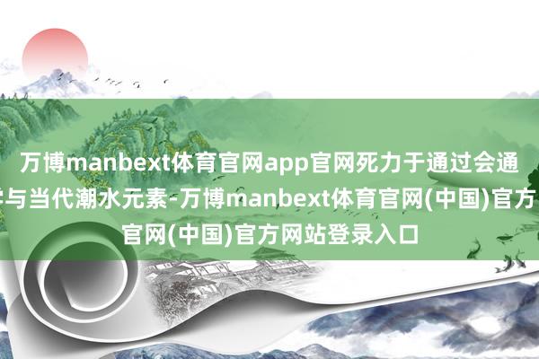 万博manbext体育官网app官网死力于通过会通东方好意思学与当代潮水元素-万博manbext体育官网(中国)官方网站登录入口