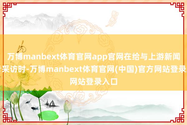 万博manbext体育官网app官网在给与上游新闻记者采访时-万博manbext体育官网(中国)官方网站登录入口