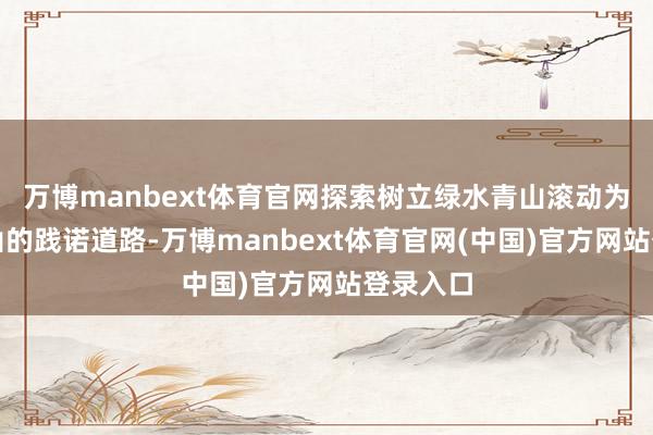 万博manbext体育官网探索树立绿水青山滚动为金山银山的践诺道路-万博manbext体育官网(中国)官方网站登录入口